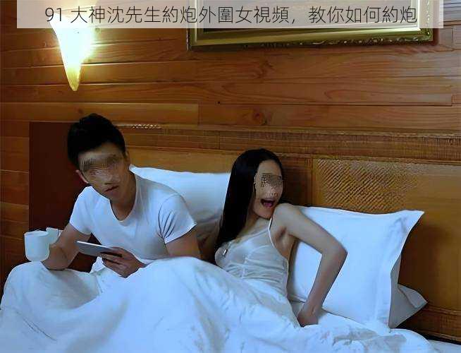 91 大神沈先生約炮外圍女視頻,教你如何約炮